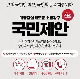 국민제안 / 오직 국민만 믿고, 국민의 뜻을 따릅니다. 대통령실 새로운 소통창구 국민제안 신설, 국민 여러분의 목소리를 들려주세요. 당신의 소중한 제안이 정책이 됩니다. /1.검색포털에서 '국민제안 검색,2.대통렬실 누리집을 통해 접속(president.go.kr)/ 1.민원/제안2.청원하기3.동영상제안3.102전화안내