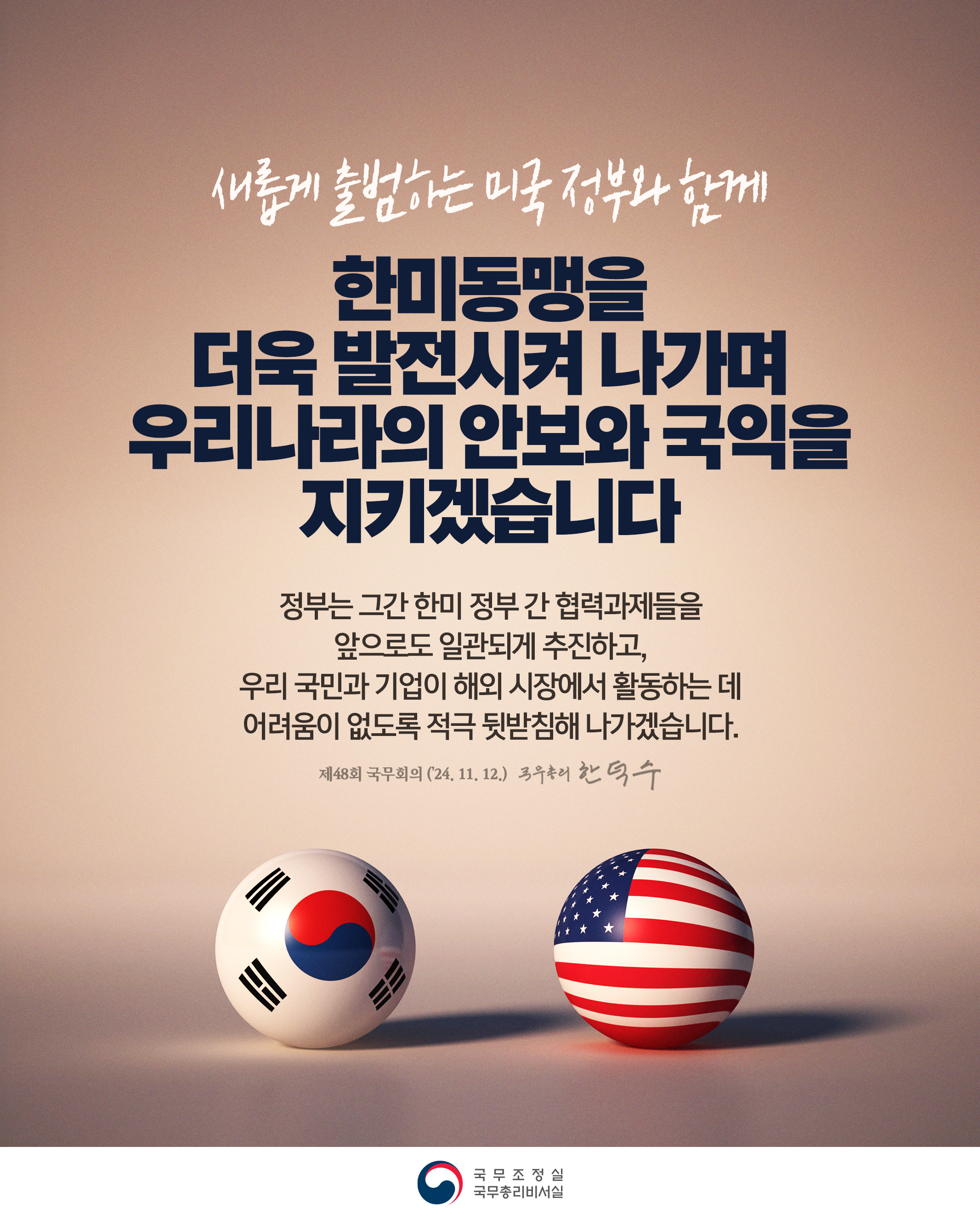 새롭게 출범하는 미국 정부와 함께 한미동맹을 더욱 발전시켜 나가며 우리나라의 안보와 국익을 지키겠습니다 정부는 그간 한미 정부 간 협력과제들을 앞으로도 일관되게 추진하고, 우리 국민과 기억이 해외 시장에서 활동하는 데 어려움이 없도록 적극 뒷받침해 나가겠습니다. 제48회 국무회의(24,11,12)국무총리 한덕수 국무조정실 국무총리비서실